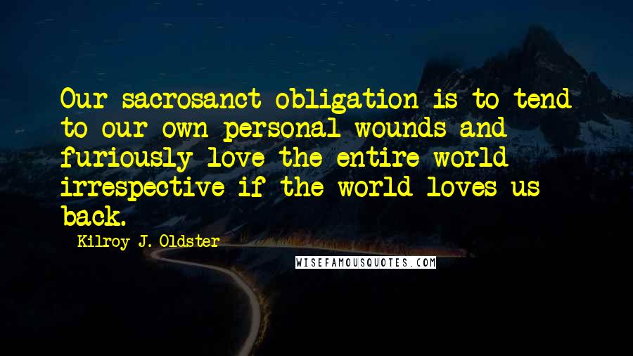 Kilroy J. Oldster Quotes: Our sacrosanct obligation is to tend to our own personal wounds and furiously love the entire world irrespective if the world loves us back.