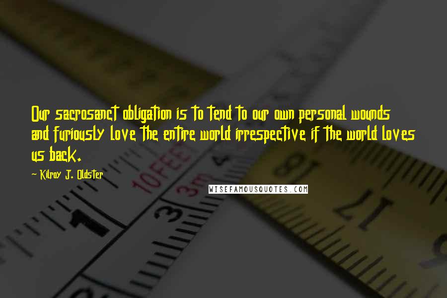 Kilroy J. Oldster Quotes: Our sacrosanct obligation is to tend to our own personal wounds and furiously love the entire world irrespective if the world loves us back.