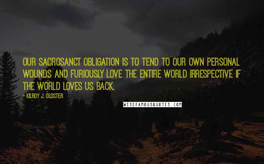 Kilroy J. Oldster Quotes: Our sacrosanct obligation is to tend to our own personal wounds and furiously love the entire world irrespective if the world loves us back.