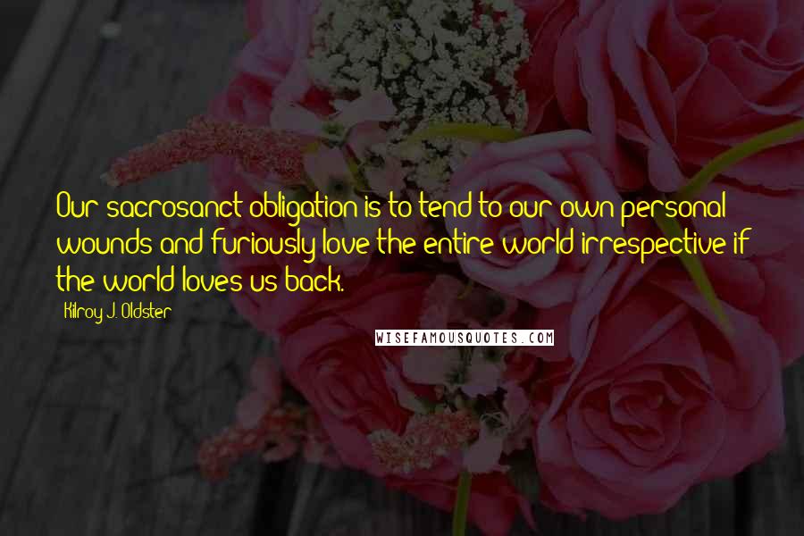 Kilroy J. Oldster Quotes: Our sacrosanct obligation is to tend to our own personal wounds and furiously love the entire world irrespective if the world loves us back.