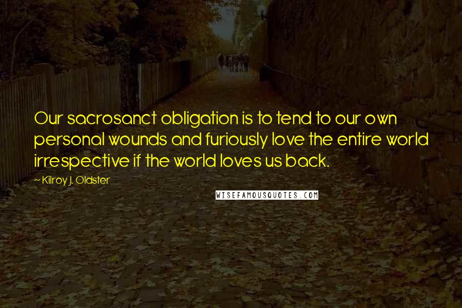Kilroy J. Oldster Quotes: Our sacrosanct obligation is to tend to our own personal wounds and furiously love the entire world irrespective if the world loves us back.