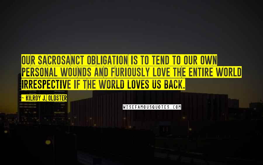 Kilroy J. Oldster Quotes: Our sacrosanct obligation is to tend to our own personal wounds and furiously love the entire world irrespective if the world loves us back.