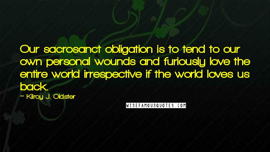 Kilroy J. Oldster Quotes: Our sacrosanct obligation is to tend to our own personal wounds and furiously love the entire world irrespective if the world loves us back.