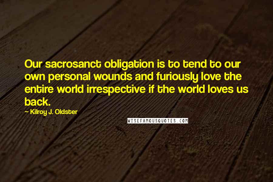 Kilroy J. Oldster Quotes: Our sacrosanct obligation is to tend to our own personal wounds and furiously love the entire world irrespective if the world loves us back.