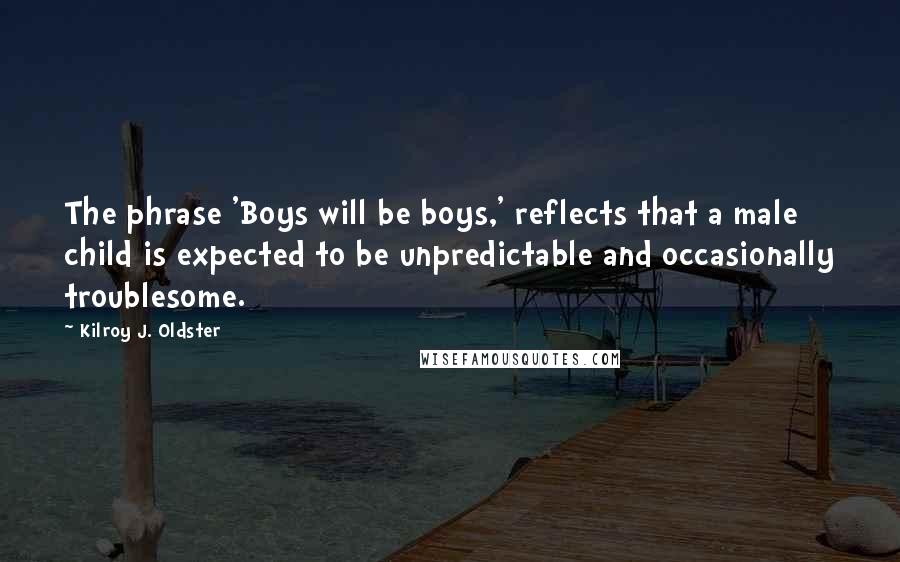 Kilroy J. Oldster Quotes: The phrase 'Boys will be boys,' reflects that a male child is expected to be unpredictable and occasionally troublesome.