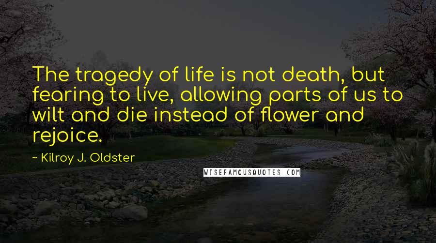 Kilroy J. Oldster Quotes: The tragedy of life is not death, but fearing to live, allowing parts of us to wilt and die instead of flower and rejoice.