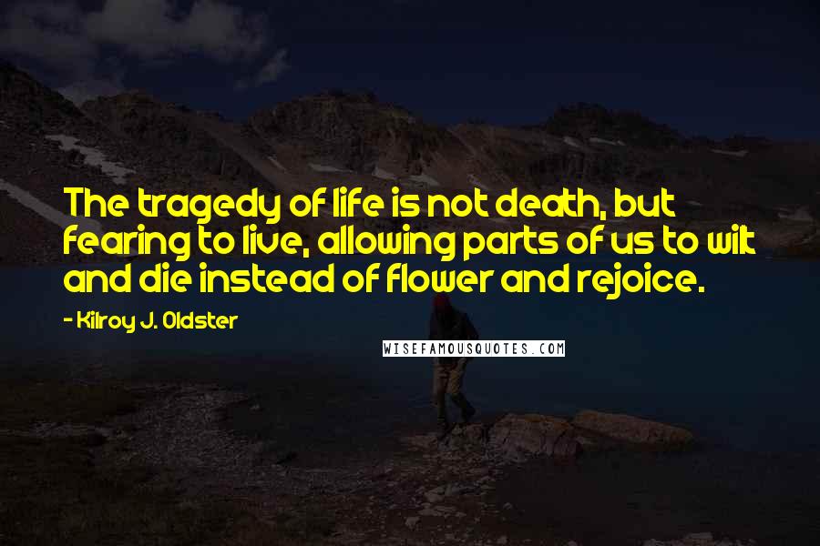 Kilroy J. Oldster Quotes: The tragedy of life is not death, but fearing to live, allowing parts of us to wilt and die instead of flower and rejoice.