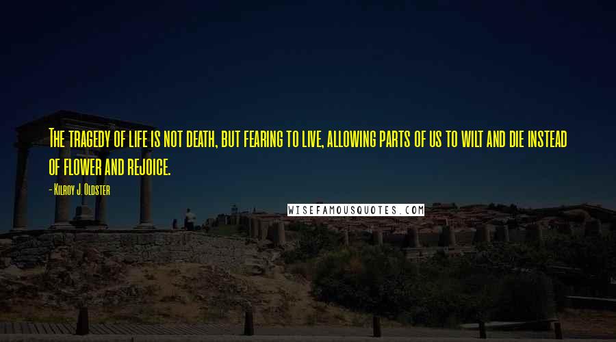 Kilroy J. Oldster Quotes: The tragedy of life is not death, but fearing to live, allowing parts of us to wilt and die instead of flower and rejoice.