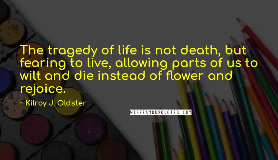 Kilroy J. Oldster Quotes: The tragedy of life is not death, but fearing to live, allowing parts of us to wilt and die instead of flower and rejoice.