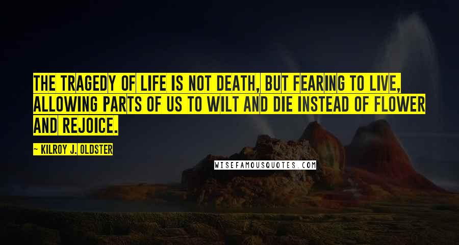 Kilroy J. Oldster Quotes: The tragedy of life is not death, but fearing to live, allowing parts of us to wilt and die instead of flower and rejoice.