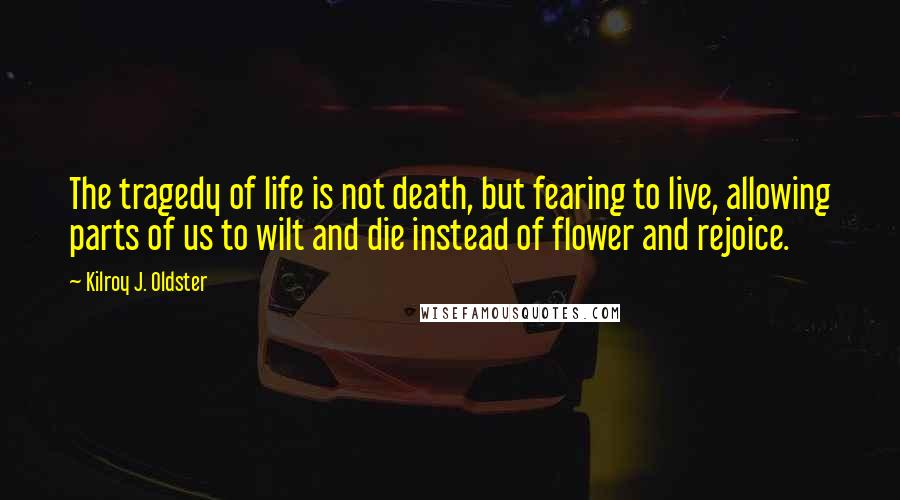 Kilroy J. Oldster Quotes: The tragedy of life is not death, but fearing to live, allowing parts of us to wilt and die instead of flower and rejoice.