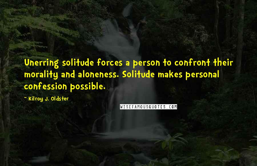 Kilroy J. Oldster Quotes: Unerring solitude forces a person to confront their morality and aloneness. Solitude makes personal confession possible.