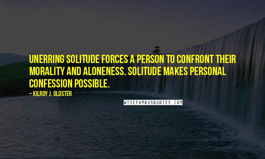 Kilroy J. Oldster Quotes: Unerring solitude forces a person to confront their morality and aloneness. Solitude makes personal confession possible.