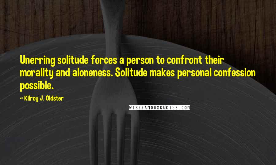 Kilroy J. Oldster Quotes: Unerring solitude forces a person to confront their morality and aloneness. Solitude makes personal confession possible.