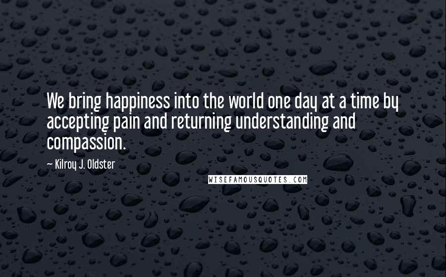 Kilroy J. Oldster Quotes: We bring happiness into the world one day at a time by accepting pain and returning understanding and compassion.