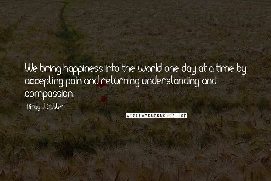 Kilroy J. Oldster Quotes: We bring happiness into the world one day at a time by accepting pain and returning understanding and compassion.