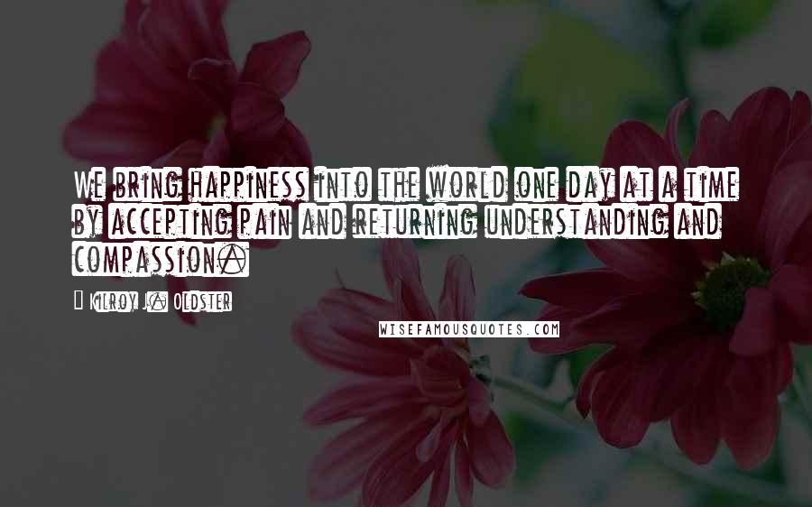 Kilroy J. Oldster Quotes: We bring happiness into the world one day at a time by accepting pain and returning understanding and compassion.