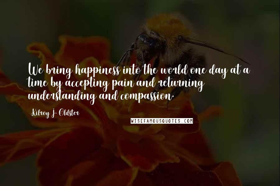 Kilroy J. Oldster Quotes: We bring happiness into the world one day at a time by accepting pain and returning understanding and compassion.