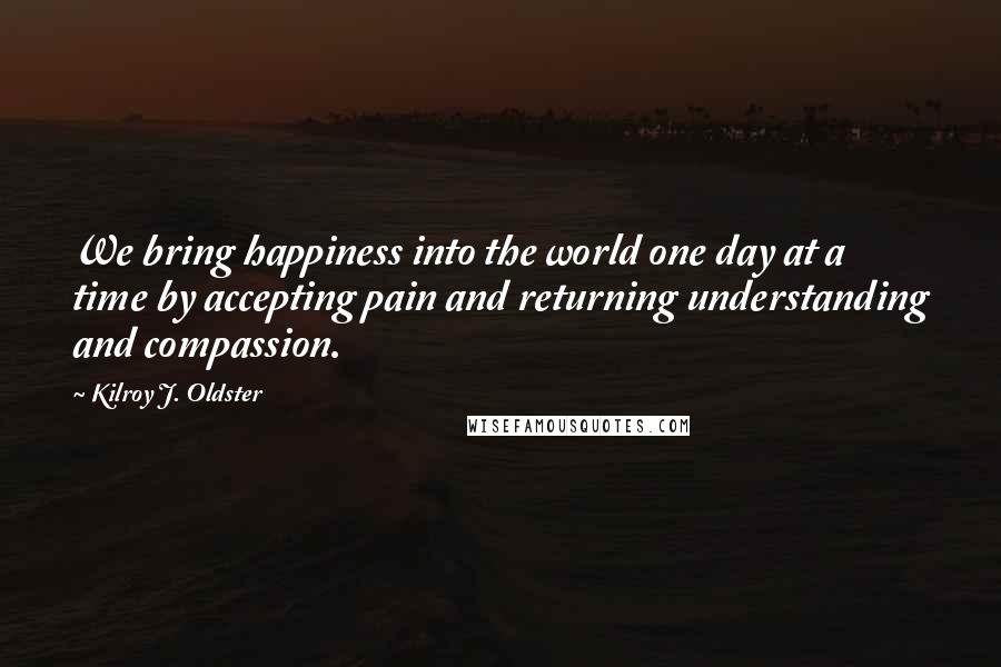 Kilroy J. Oldster Quotes: We bring happiness into the world one day at a time by accepting pain and returning understanding and compassion.
