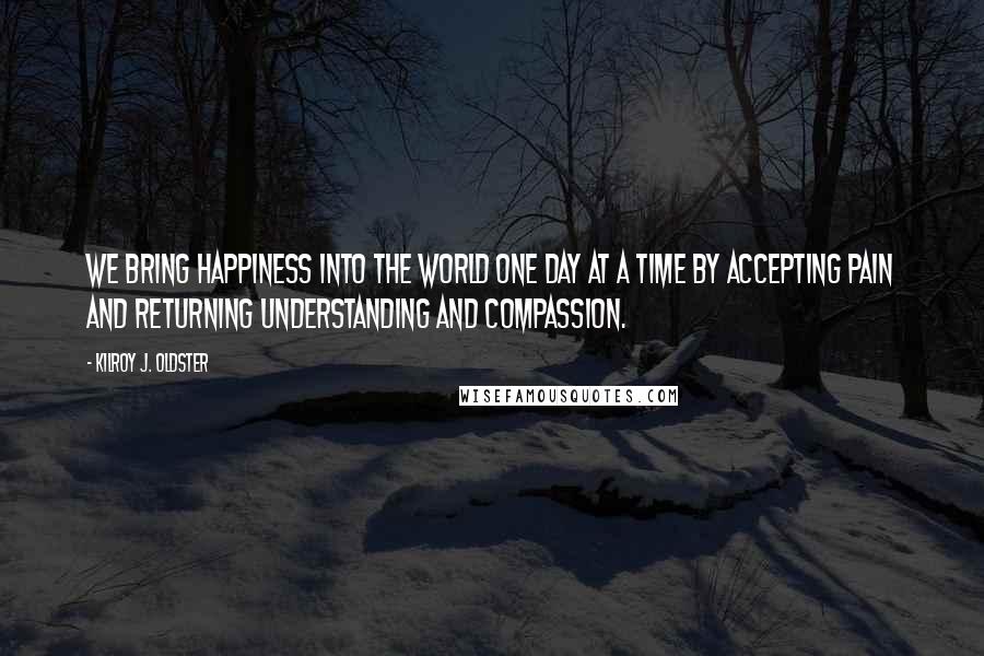 Kilroy J. Oldster Quotes: We bring happiness into the world one day at a time by accepting pain and returning understanding and compassion.