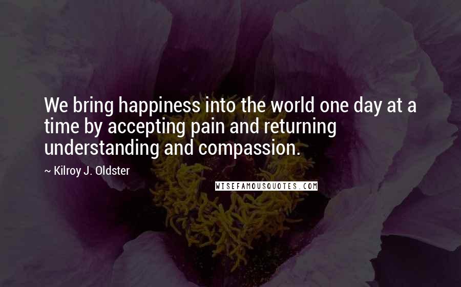 Kilroy J. Oldster Quotes: We bring happiness into the world one day at a time by accepting pain and returning understanding and compassion.