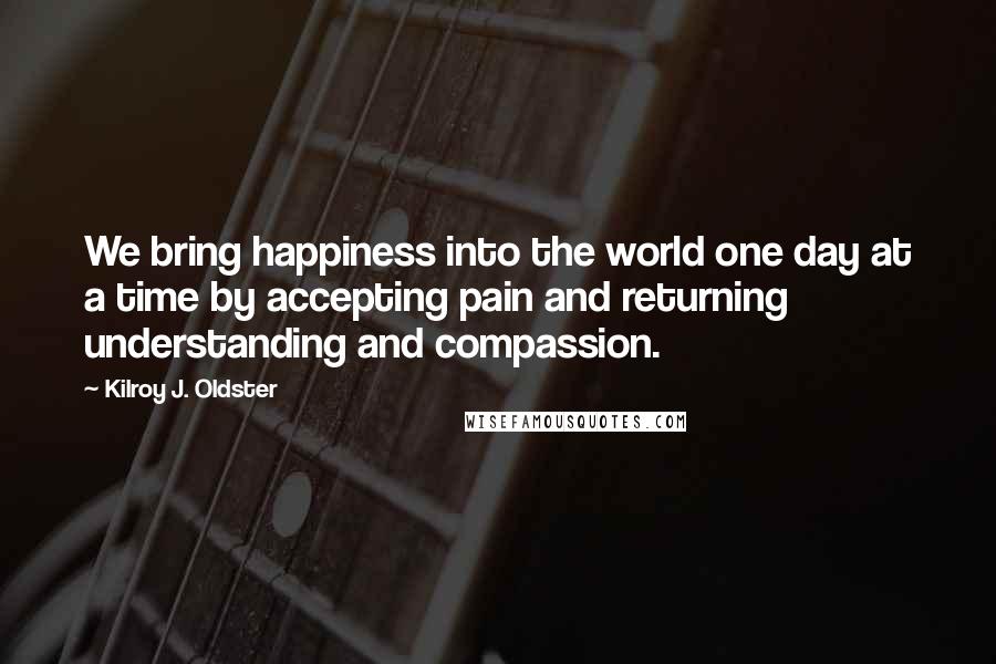 Kilroy J. Oldster Quotes: We bring happiness into the world one day at a time by accepting pain and returning understanding and compassion.