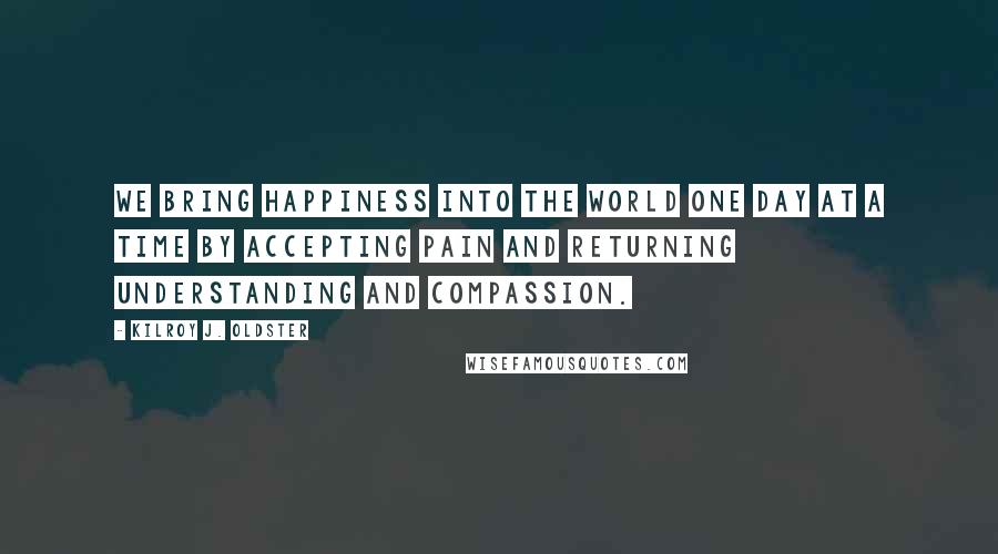 Kilroy J. Oldster Quotes: We bring happiness into the world one day at a time by accepting pain and returning understanding and compassion.