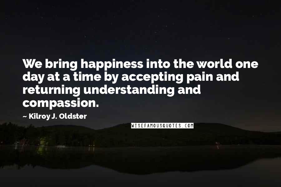 Kilroy J. Oldster Quotes: We bring happiness into the world one day at a time by accepting pain and returning understanding and compassion.