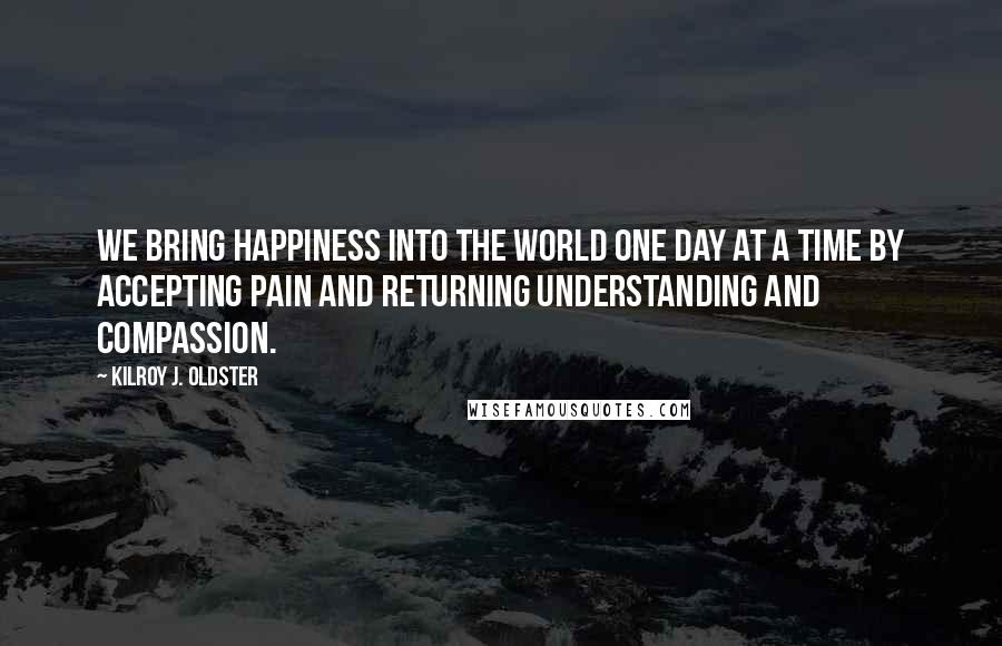 Kilroy J. Oldster Quotes: We bring happiness into the world one day at a time by accepting pain and returning understanding and compassion.