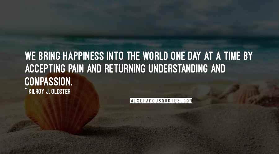 Kilroy J. Oldster Quotes: We bring happiness into the world one day at a time by accepting pain and returning understanding and compassion.