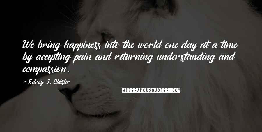 Kilroy J. Oldster Quotes: We bring happiness into the world one day at a time by accepting pain and returning understanding and compassion.