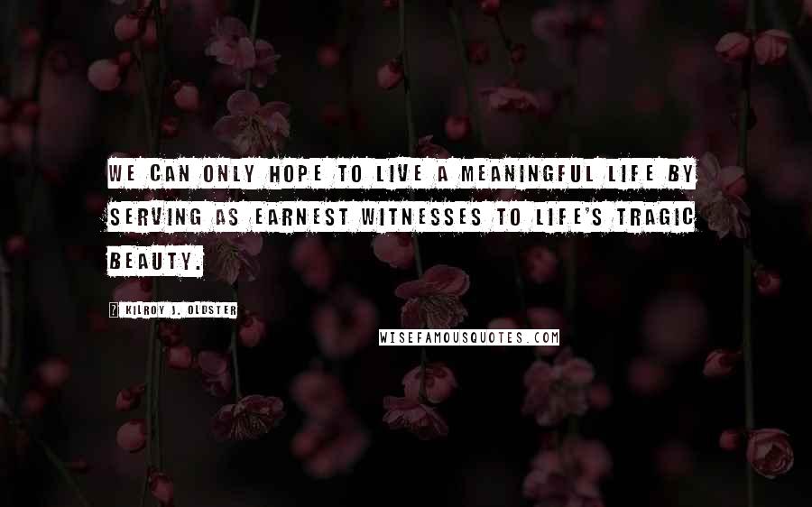 Kilroy J. Oldster Quotes: We can only hope to live a meaningful life by serving as earnest witnesses to life's tragic beauty.