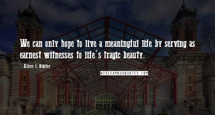 Kilroy J. Oldster Quotes: We can only hope to live a meaningful life by serving as earnest witnesses to life's tragic beauty.