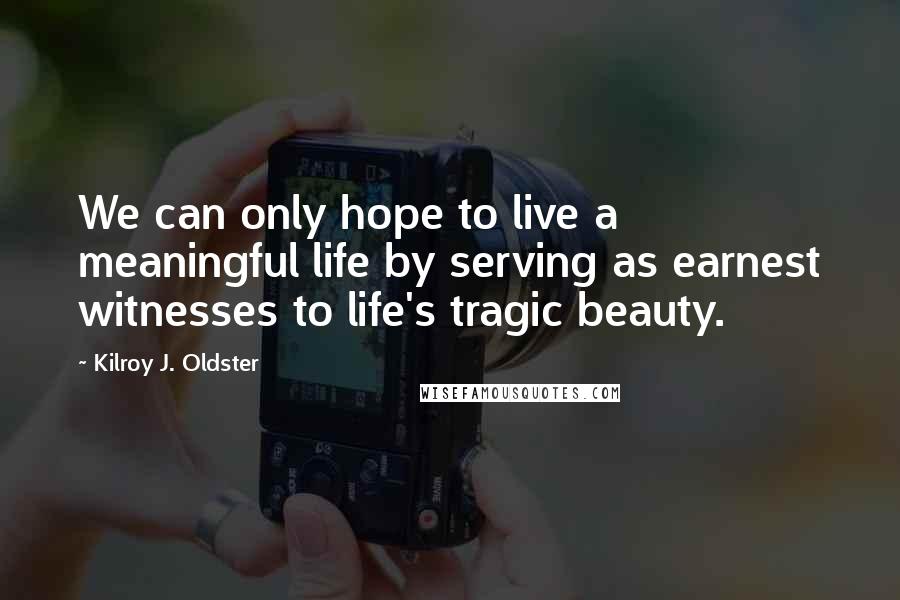 Kilroy J. Oldster Quotes: We can only hope to live a meaningful life by serving as earnest witnesses to life's tragic beauty.