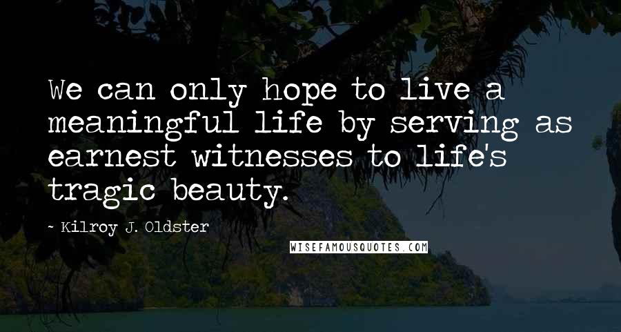 Kilroy J. Oldster Quotes: We can only hope to live a meaningful life by serving as earnest witnesses to life's tragic beauty.