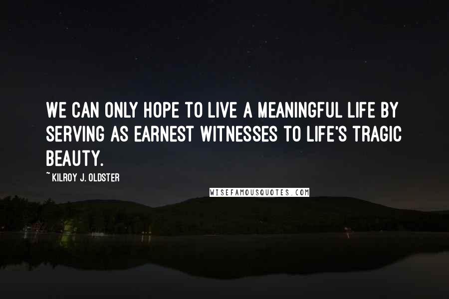 Kilroy J. Oldster Quotes: We can only hope to live a meaningful life by serving as earnest witnesses to life's tragic beauty.