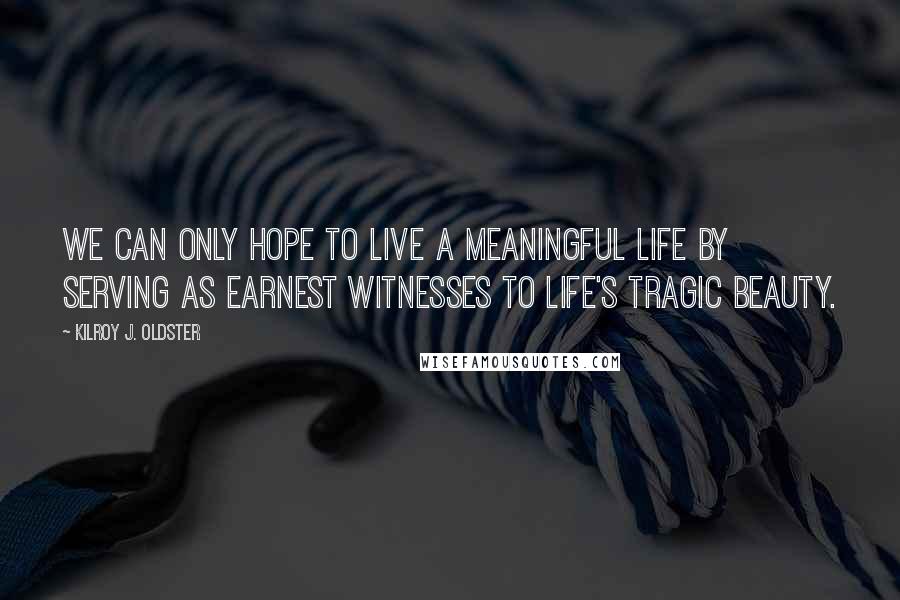 Kilroy J. Oldster Quotes: We can only hope to live a meaningful life by serving as earnest witnesses to life's tragic beauty.