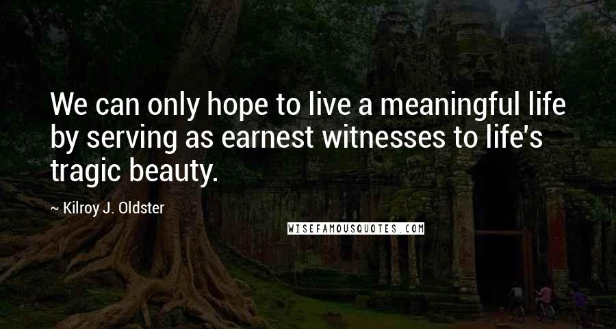 Kilroy J. Oldster Quotes: We can only hope to live a meaningful life by serving as earnest witnesses to life's tragic beauty.