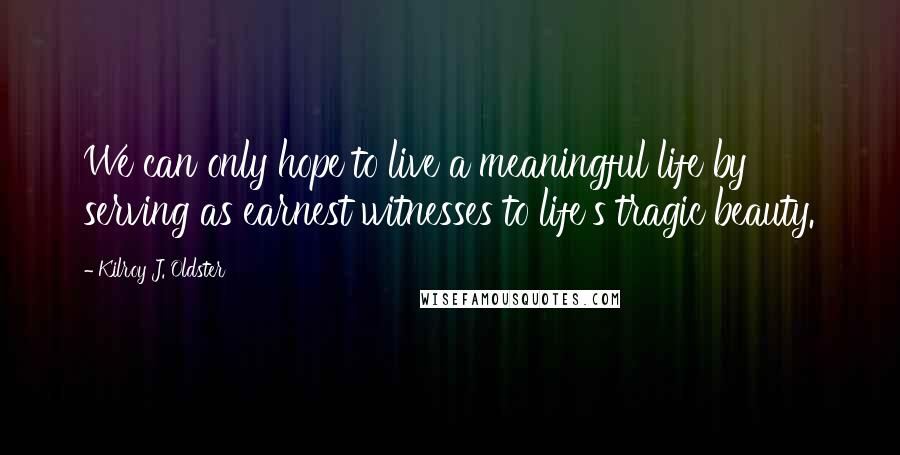 Kilroy J. Oldster Quotes: We can only hope to live a meaningful life by serving as earnest witnesses to life's tragic beauty.