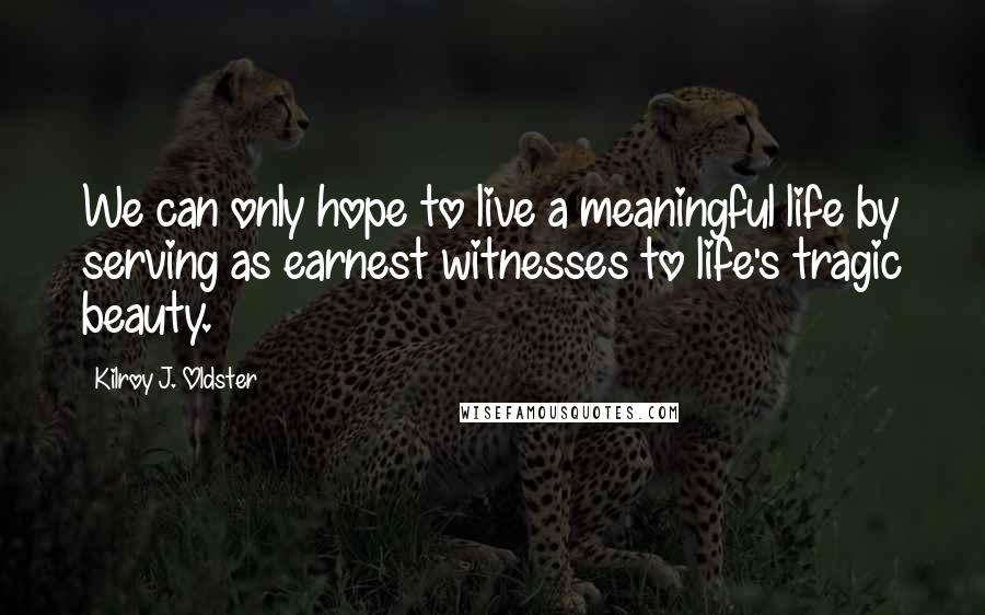 Kilroy J. Oldster Quotes: We can only hope to live a meaningful life by serving as earnest witnesses to life's tragic beauty.