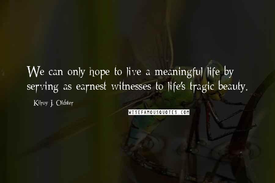 Kilroy J. Oldster Quotes: We can only hope to live a meaningful life by serving as earnest witnesses to life's tragic beauty.
