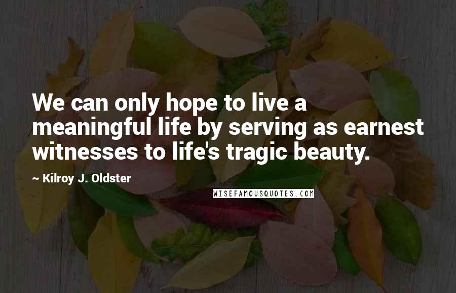 Kilroy J. Oldster Quotes: We can only hope to live a meaningful life by serving as earnest witnesses to life's tragic beauty.