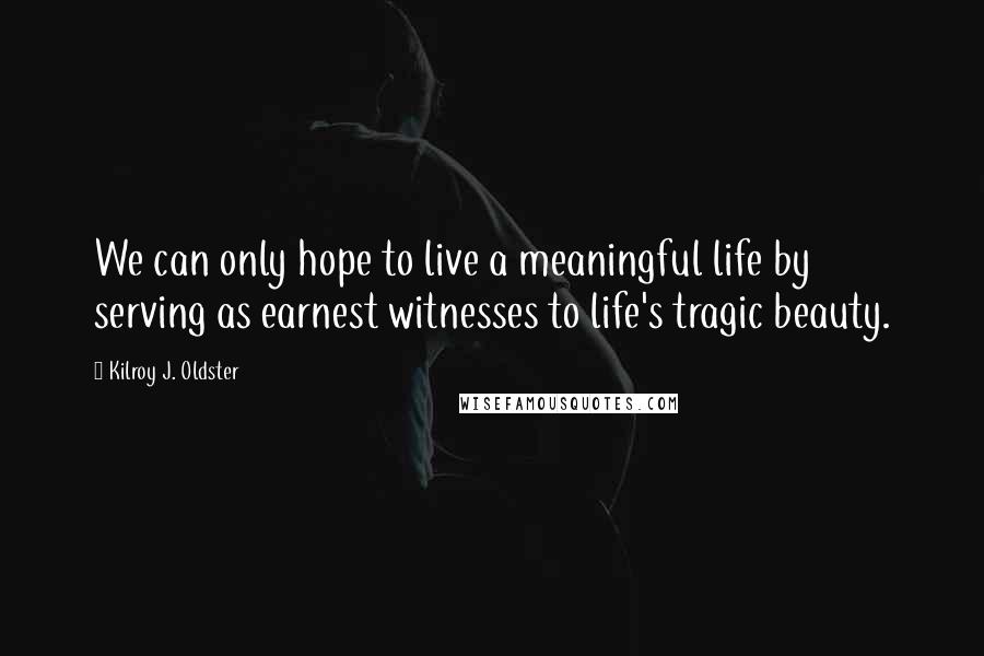 Kilroy J. Oldster Quotes: We can only hope to live a meaningful life by serving as earnest witnesses to life's tragic beauty.
