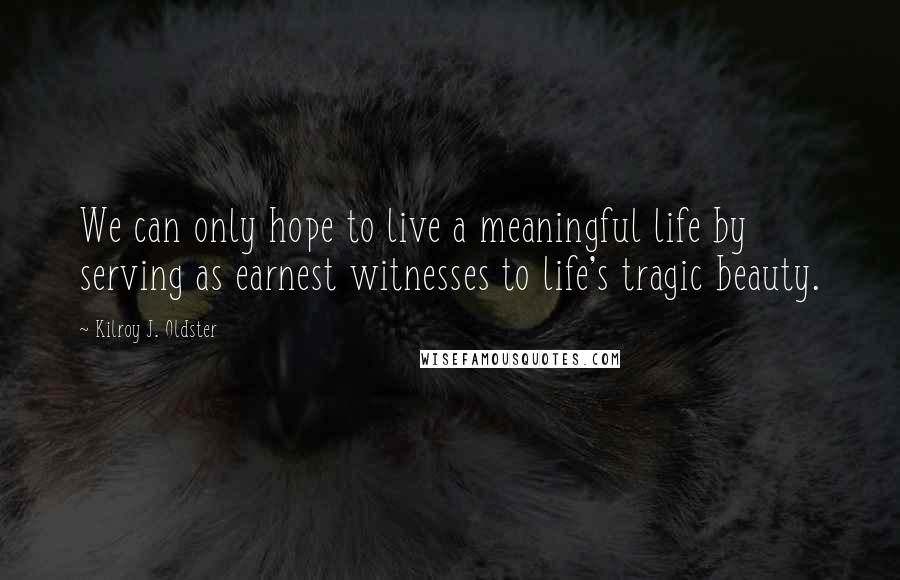 Kilroy J. Oldster Quotes: We can only hope to live a meaningful life by serving as earnest witnesses to life's tragic beauty.