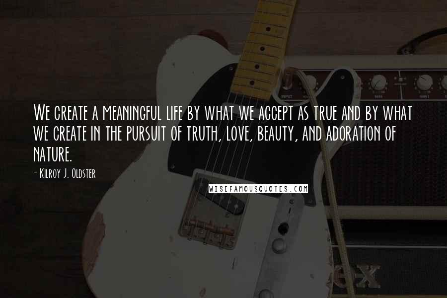 Kilroy J. Oldster Quotes: We create a meaningful life by what we accept as true and by what we create in the pursuit of truth, love, beauty, and adoration of nature.