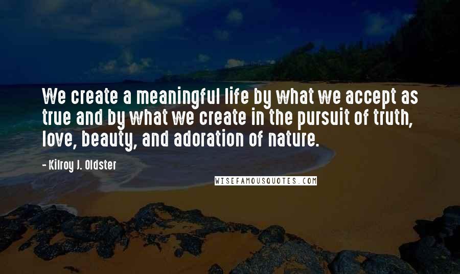 Kilroy J. Oldster Quotes: We create a meaningful life by what we accept as true and by what we create in the pursuit of truth, love, beauty, and adoration of nature.