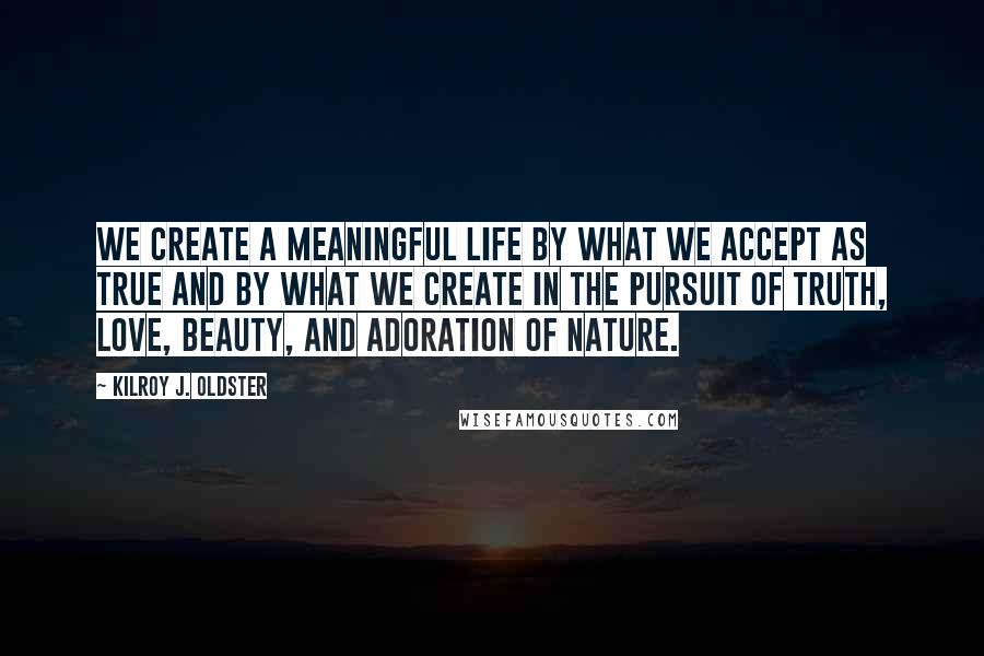 Kilroy J. Oldster Quotes: We create a meaningful life by what we accept as true and by what we create in the pursuit of truth, love, beauty, and adoration of nature.