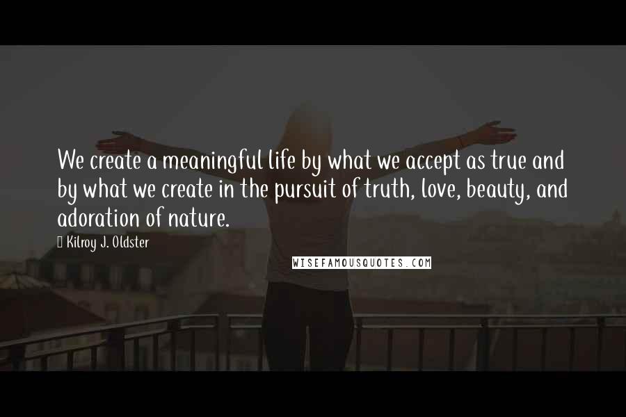 Kilroy J. Oldster Quotes: We create a meaningful life by what we accept as true and by what we create in the pursuit of truth, love, beauty, and adoration of nature.