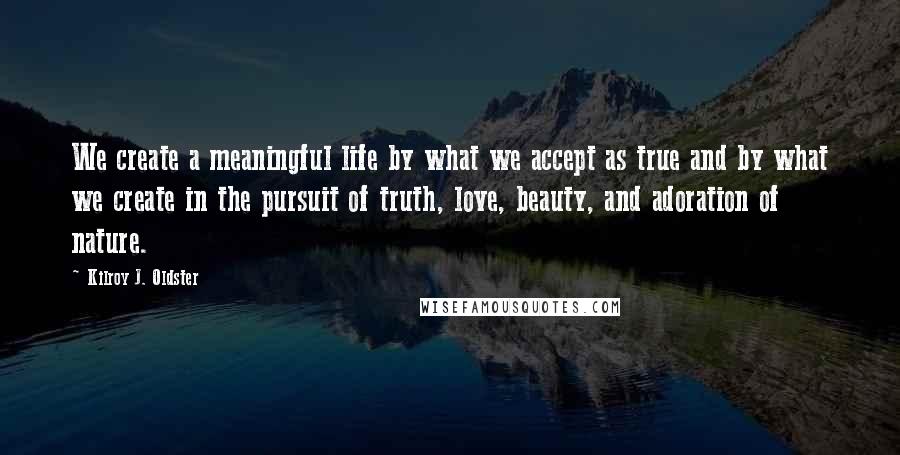 Kilroy J. Oldster Quotes: We create a meaningful life by what we accept as true and by what we create in the pursuit of truth, love, beauty, and adoration of nature.