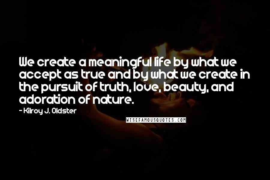 Kilroy J. Oldster Quotes: We create a meaningful life by what we accept as true and by what we create in the pursuit of truth, love, beauty, and adoration of nature.